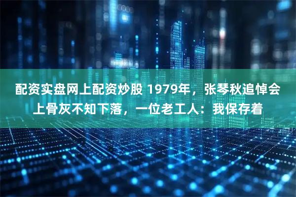 配资实盘网上配资炒股 1979年，张琴秋追悼会上骨灰不知下落，一位老工人：我保存着