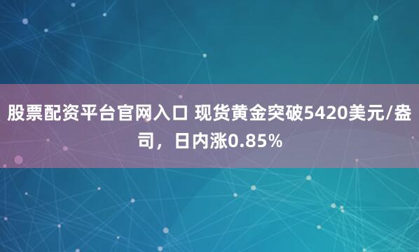股票配资平台官网入口 现货黄金突破5420美元/盎司，日内涨0.85%