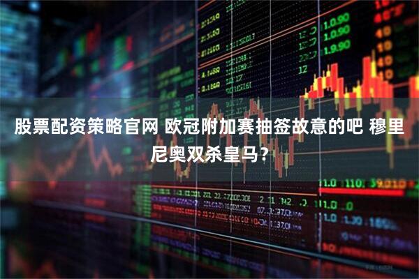 股票配资策略官网 欧冠附加赛抽签故意的吧 穆里尼奥双杀皇马？