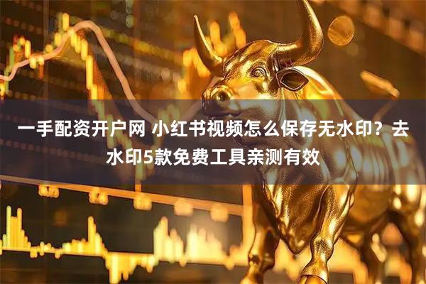 一手配资开户网 小红书视频怎么保存无水印？去水印5款免费工具亲测有效