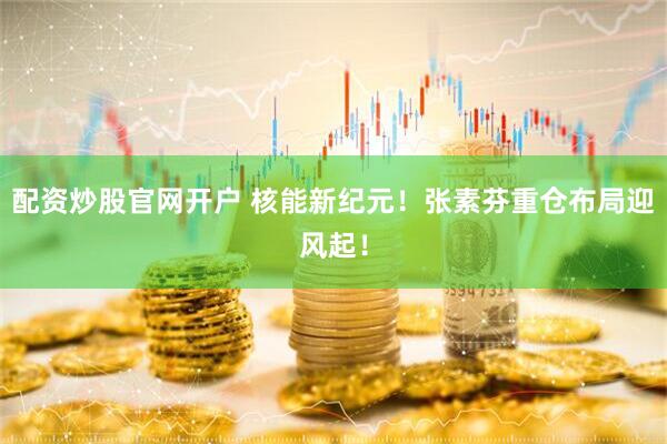 配资炒股官网开户 核能新纪元！张素芬重仓布局迎风起！