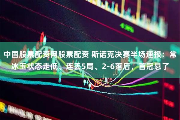 中国股票配资网股票配资 斯诺克决赛半场速报：常冰玉状态走低、连丢5局、2-6落后，首冠悬了