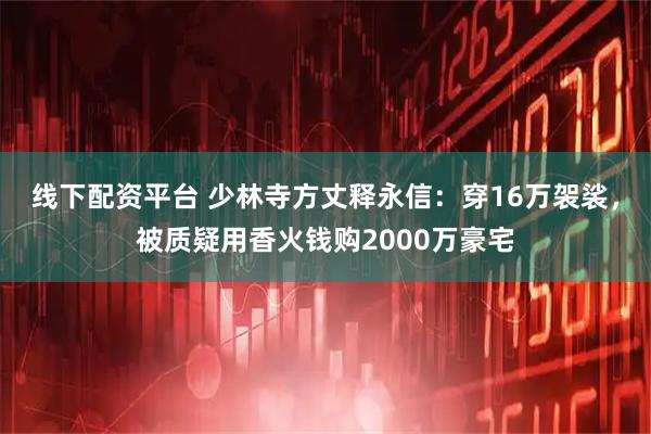 线下配资平台 少林寺方丈释永信：穿16万袈裟，被质疑用香火钱购2000万豪宅