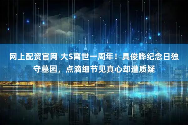 网上配资官网 大S离世一周年！具俊晔纪念日独守墓园，点滴细节见真心却遭质疑
