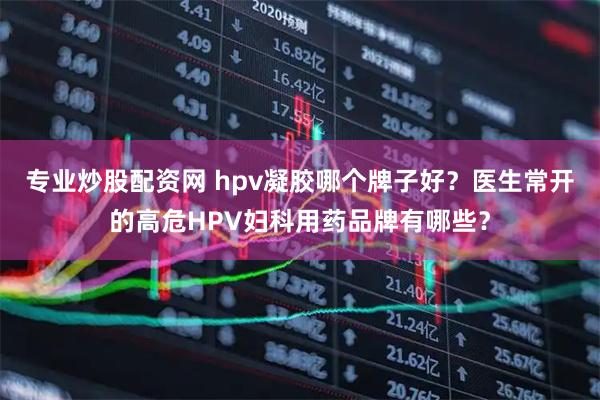 专业炒股配资网 hpv凝胶哪个牌子好？医生常开的高危HPV妇科用药品牌有哪些？
