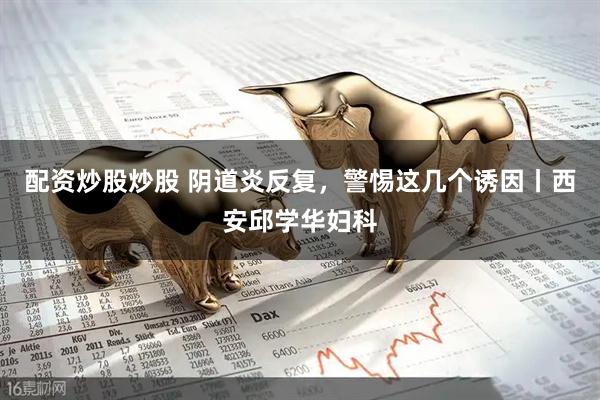 配资炒股炒股 阴道炎反复，警惕这几个诱因丨西安邱学华妇科
