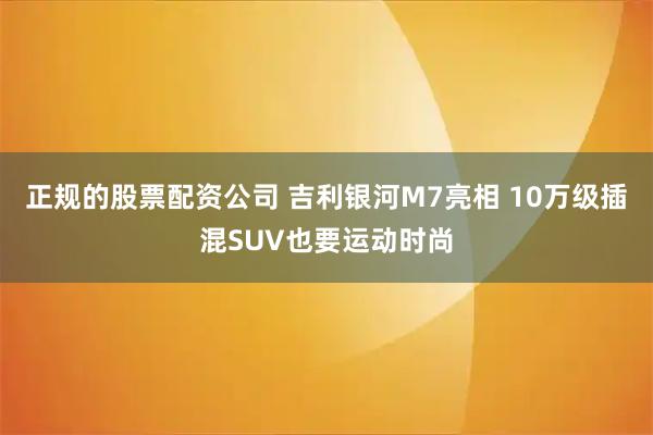 正规的股票配资公司 吉利银河M7亮相 10万级插混SUV也要运动时尚