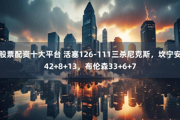 股票配资十大平台 活塞126-111三杀尼克斯，坎宁安42+8+13，布伦森33+6+7