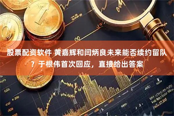 股票配资软件 黄嘉辉和闫炳良未来能否续约留队？于根伟首次回应，直接给出答案