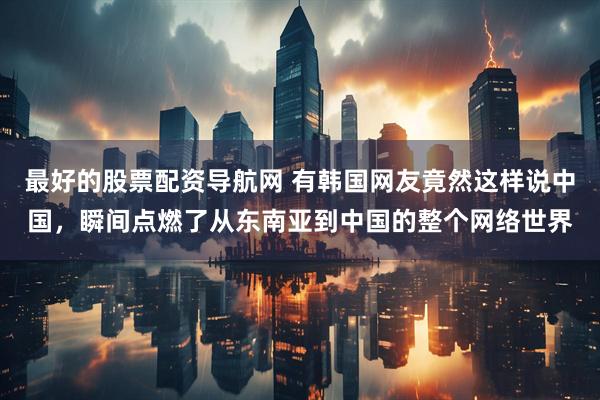 最好的股票配资导航网 有韩国网友竟然这样说中国，瞬间点燃了从东南亚到中国的整个网络世界