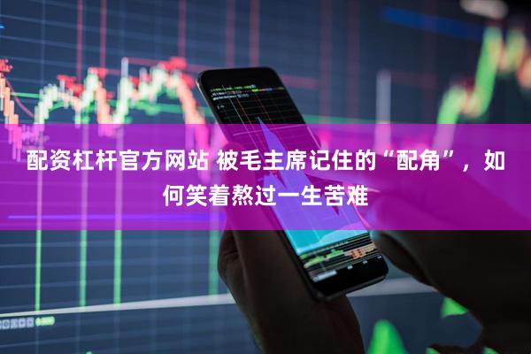 配资杠杆官方网站 被毛主席记住的“配角”，如何笑着熬过一生苦难