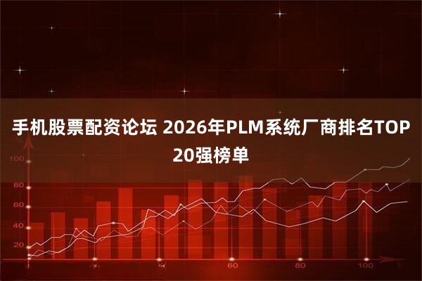 手机股票配资论坛 2026年PLM系统厂商排名TOP20强榜单