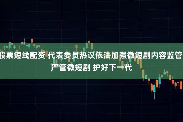 股票短线配资 代表委员热议依法加强微短剧内容监管：严管微短剧 护好下一代