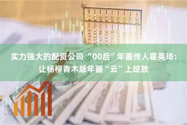 实力强大的配资公司 “00后”年画传人霍英琦：让杨柳青木版年画“云”上绽放