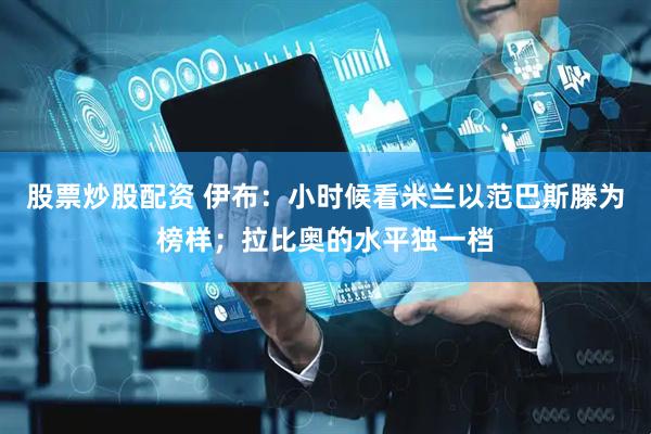 股票炒股配资 伊布：小时候看米兰以范巴斯滕为榜样；拉比奥的水平独一档