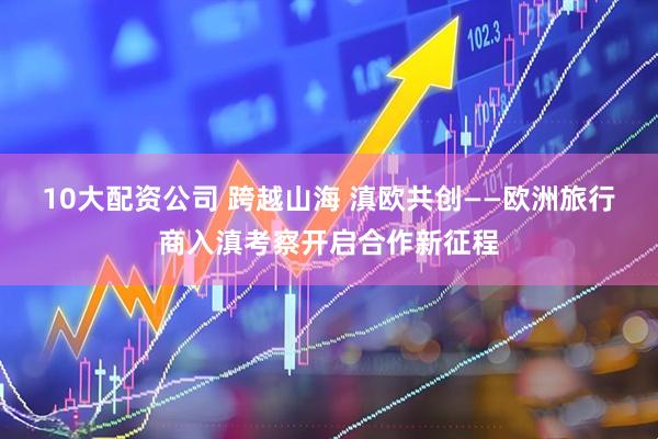10大配资公司 跨越山海 滇欧共创——欧洲旅行商入滇考察开启合作新征程