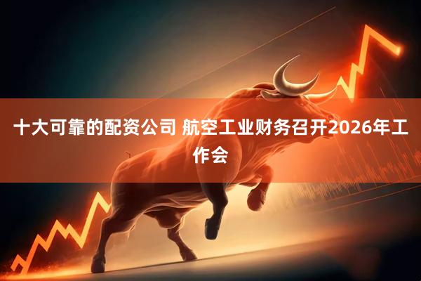 十大可靠的配资公司 航空工业财务召开2026年工作会