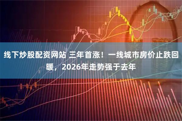 线下炒股配资网站 三年首涨！一线城市房价止跌回暖，2026年走势强于去年