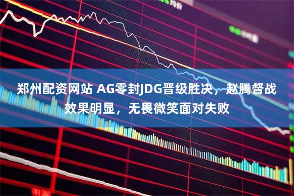 郑州配资网站 AG零封JDG晋级胜决，赵腾督战效果明显，无畏微笑面对失败