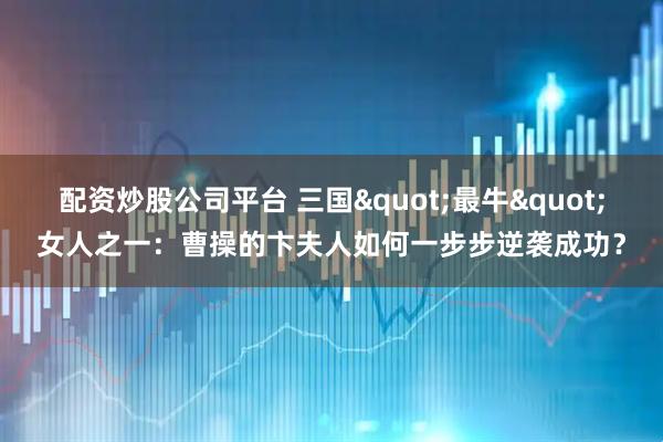 配资炒股公司平台 三国"最牛"女人之一：曹操的卞夫人如何一步步逆袭成功？
