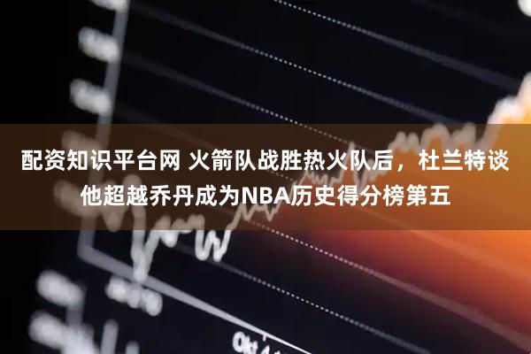 配资知识平台网 火箭队战胜热火队后，杜兰特谈他超越乔丹成为NBA历史得分榜第五