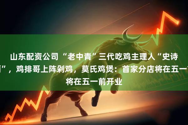 山东配资公司 “老中青”三代吃鸡主理人“史诗级会面”，鸡排哥上阵剁鸡，莫氏鸡煲：首家分店将在五一前开业