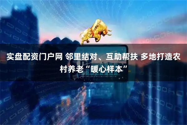 实盘配资门户网 邻里结对、互助帮扶 多地打造农村养老“暖心样本”