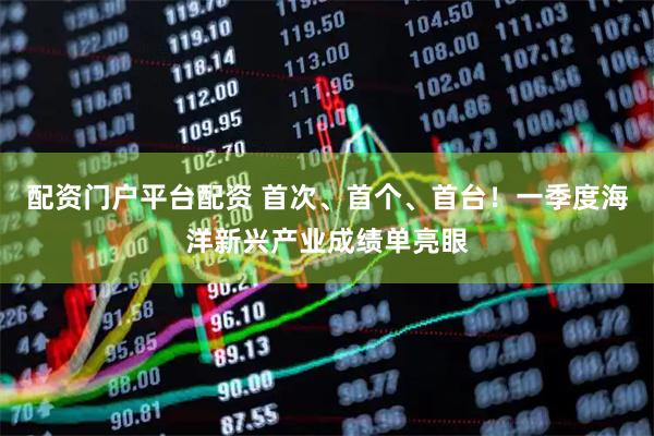 配资门户平台配资 首次、首个、首台！一季度海洋新兴产业成绩单亮眼