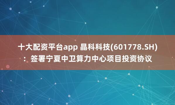 十大配资平台app 晶科科技(601778.SH)：签署宁夏中卫算力中心项目投资协议