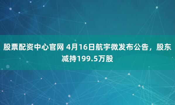 股票配资中心官网 4月16日航宇微发布公告，股东减持199.5万股