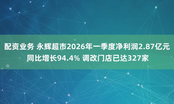 配资业务 永辉超市2026年一季度净利润2.87亿元 同比增长94.4% 调改门店已达327家