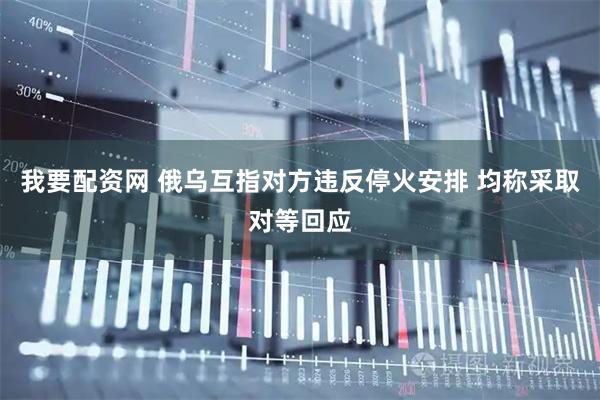 我要配资网 俄乌互指对方违反停火安排 均称采取对等回应